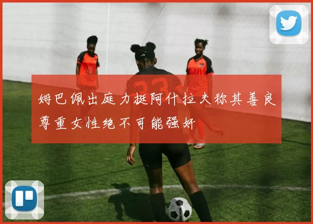 姆巴佩出庭力挺阿什拉夫称其善良尊重女性绝不可能强奸
