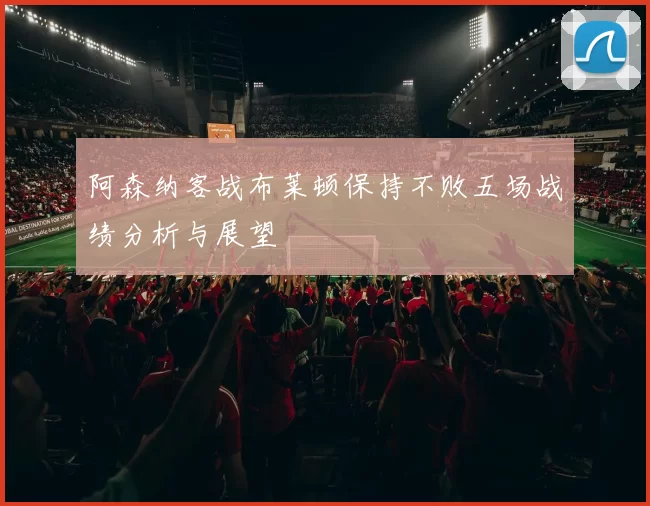 阿森纳客战布莱顿保持不败五场战绩分析与展望