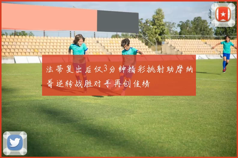 法蒂复出后仅3分钟精彩挑射助摩纳哥逆转战胜对手再创佳绩