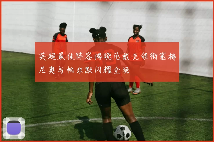 英超最佳阵容揭晓范戴克领衔塞梅尼奥与帕尔默闪耀全场