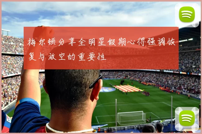 梅尔顿分享全明星假期心得强调恢复与放空的重要性