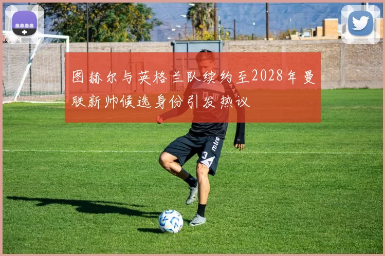 图赫尔与英格兰队续约至2028年曼联新帅候选身份引发热议