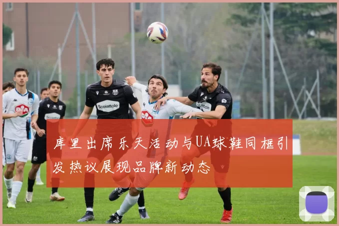 库里出席乐天活动与UA球鞋同框引发热议展现品牌新动态