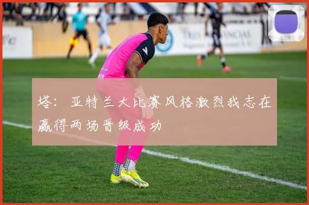 塔：亚特兰大比赛风格激烈我志在赢得两场晋级成功