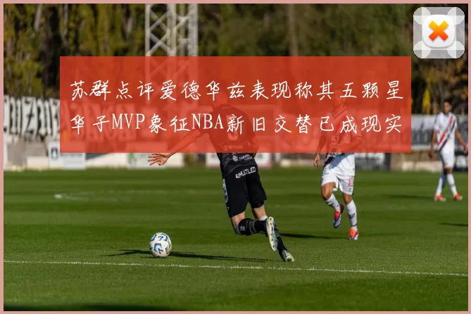 苏群点评爱德华兹表现称其五颗星华子MVP象征NBA新旧交替已成现实