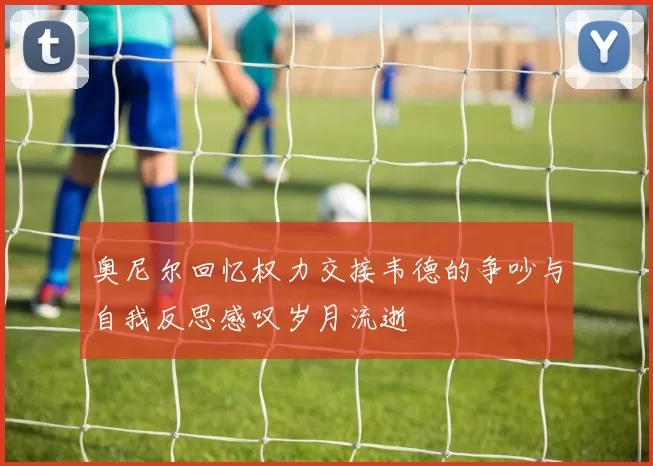 奥尼尔回忆权力交接韦德的争吵与自我反思感叹岁月流逝