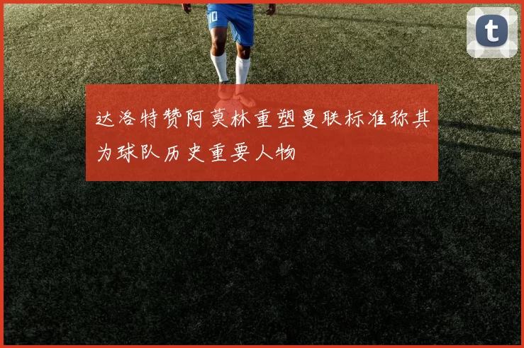 达洛特赞阿莫林重塑曼联标准称其为球队历史重要人物