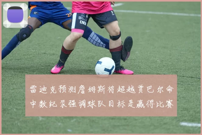 雷迪克预测詹姆斯将超越贾巴尔命中数纪录强调球队目标是赢得比赛