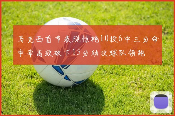 马克西首节表现惊艳10投6中三分命中率高效砍下15分助攻球队领跑