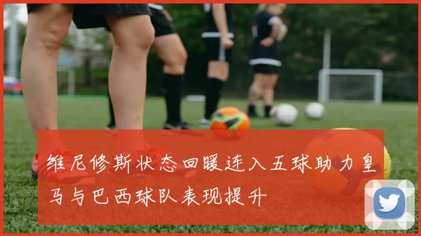维尼修斯状态回暖连入五球助力皇马与巴西球队表现提升