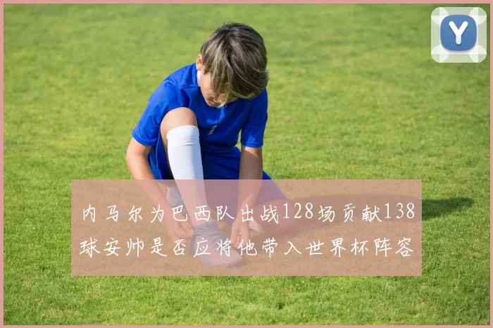 内马尔为巴西队出战128场贡献138球安帅是否应将他带入世界杯阵容