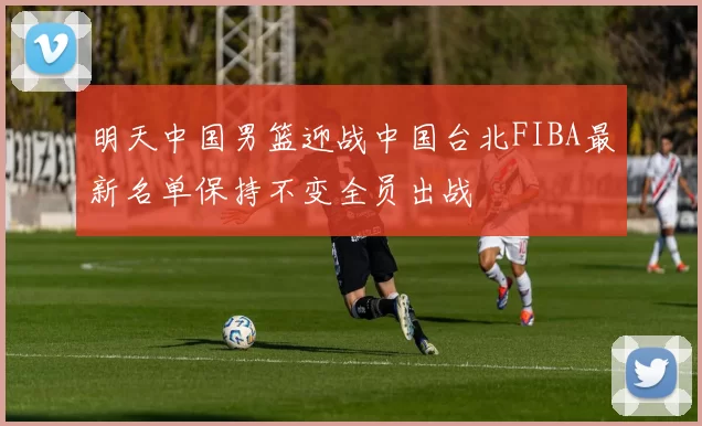 明天中国男篮迎战中国台北FIBA最新名单保持不变全员出战