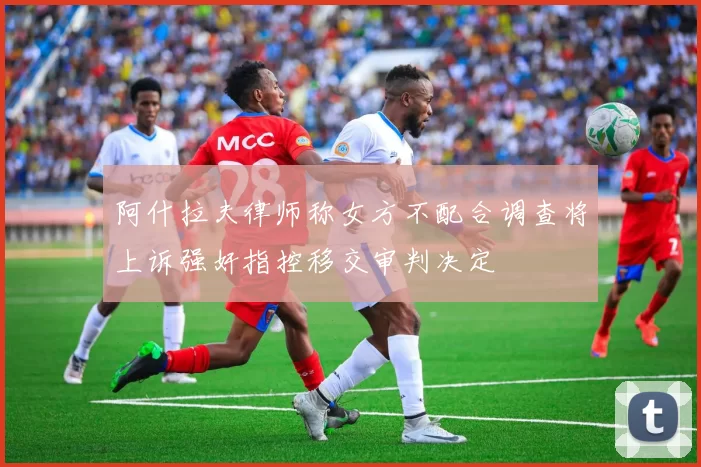 阿什拉夫律师称女方不配合调查将上诉强奸指控移交审判决定
